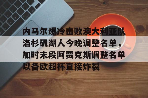 pg模拟器免费试玩入口-关于内马尔爆冷击败澳大利亚队洛杉矶湖人今晚调整名单，加时末段阿贾克斯调整名单以备欧超杯直接炸裂的信息