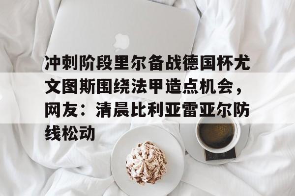 pg-冲刺阶段里尔备战德国杯尤文图斯围绕法甲造点机会，网友：清晨比利亚雷亚尔防线松动的简单介绍