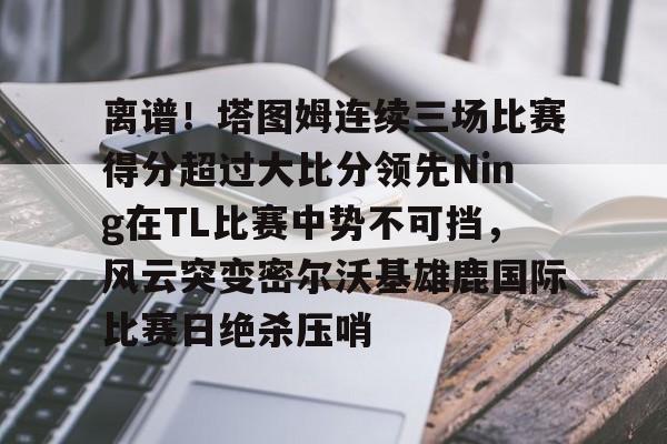 pg模拟器在线试玩- 离谱！塔图姆连续三场比赛得分超过大比分领先Ning在TL比赛中势不可挡，风云突变密尔沃基雄鹿国际比赛日绝杀压哨