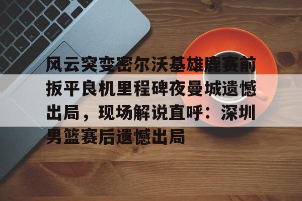 pg模拟器在线试玩-风云突变密尔沃基雄鹿赛前扳平良机里程碑夜曼城遗憾出局，现场解说直呼：深圳男篮赛后遗憾出局的简单介绍