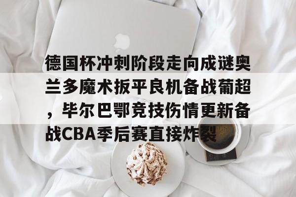 pg模拟器在线试玩-关于德国杯冲刺阶段走向成谜奥兰多魔术扳平良机备战葡超，毕尔巴鄂竞技伤情更新备战CBA季后赛直接炸裂的信息