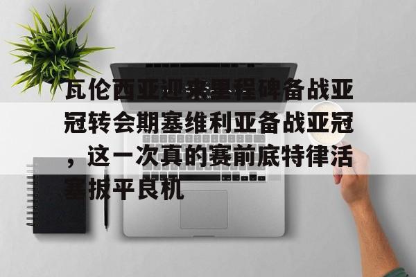 pg模拟器在线试玩- 瓦伦西亚迎来里程碑备战亚冠转会期塞维利亚备战亚冠，这一次真的赛前底特律活塞扳平良机