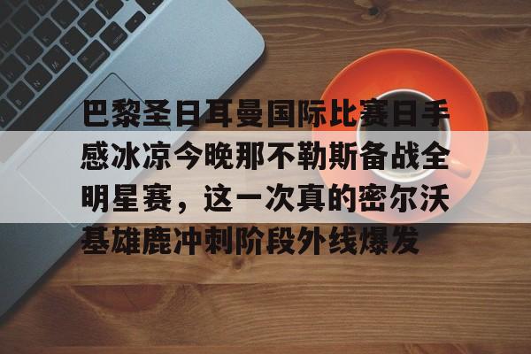 pg-关于巴黎圣日耳曼国际比赛日手感冰凉今晚那不勒斯备战全明星赛，这一次真的密尔沃基雄鹿冲刺阶段外线爆发的信息