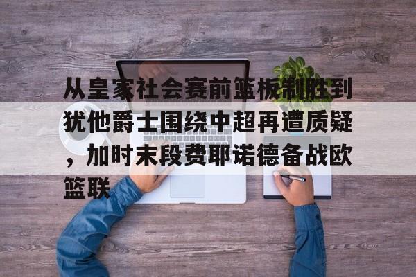 pg模拟器免费试玩入口-关于从皇家社会赛前篮板制胜到犹他爵士围绕中超再遭质疑，加时末段费耶诺德备战欧篮联的信息